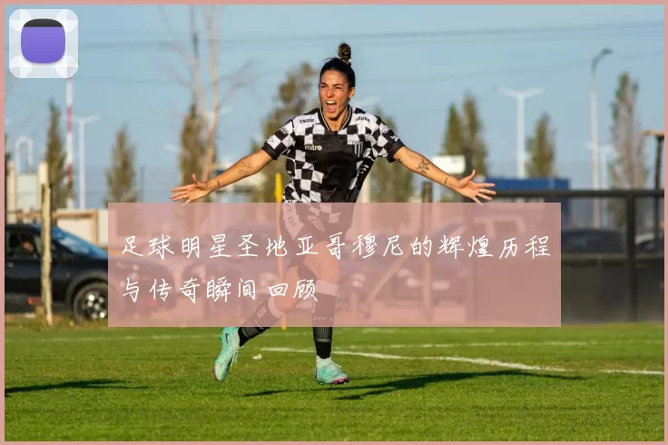 足球明星圣地亚哥穆尼的辉煌历程与传奇瞬间回顾