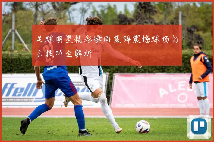 足球明星精彩瞬间集锦震撼球场打击技巧全解析