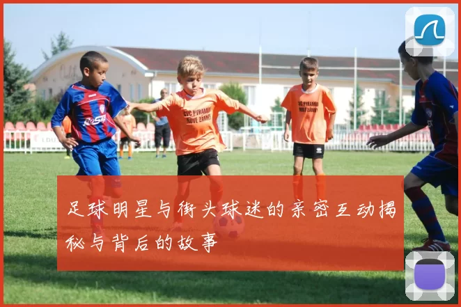 足球明星与街头球迷的亲密互动揭秘与背后的故事