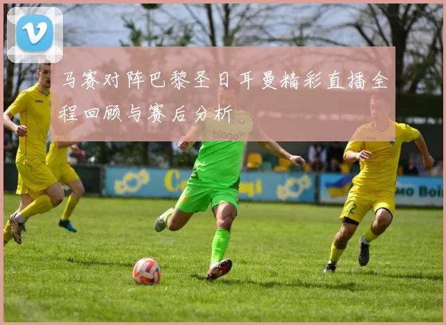 马赛对阵巴黎圣日耳曼精彩直播全程回顾与赛后分析