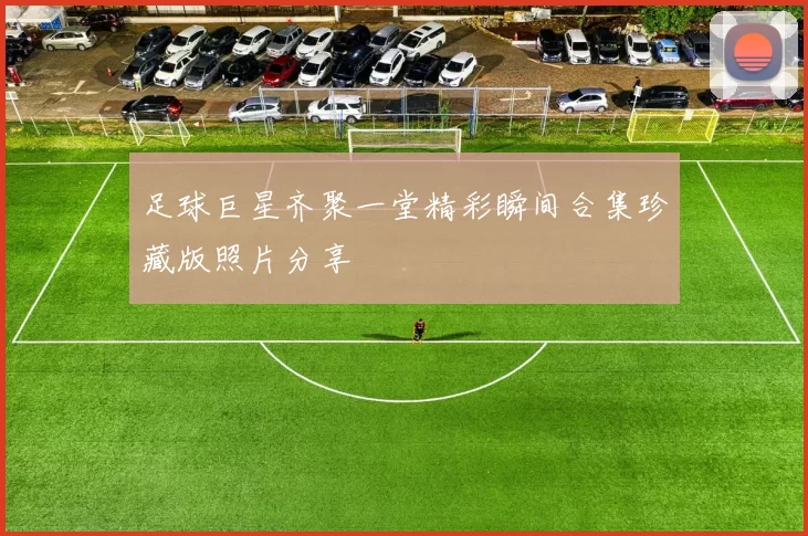 足球巨星齐聚一堂精彩瞬间合集珍藏版照片分享