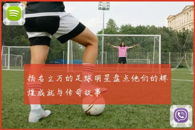 扬名立万的足球明星盘点他们的辉煌成就与传奇故事