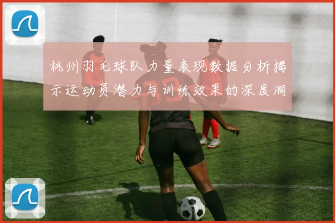 杭州羽毛球队力量表现数据分析揭示运动员潜力与训练效果的深度洞察