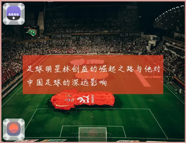 足球明星林创益的崛起之路与他对中国足球的深远影响