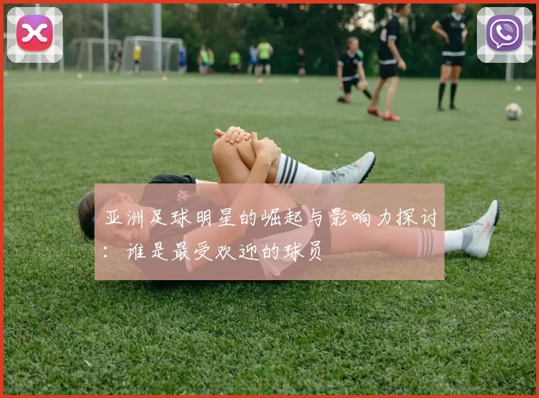 亚洲足球明星的崛起与影响力探讨：谁是最受欢迎的球员