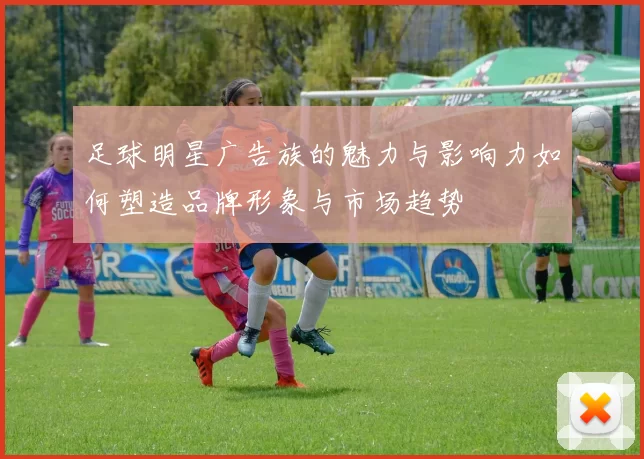 足球明星广告族的魅力与影响力如何塑造品牌形象与市场趋势