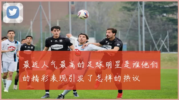 最近人气最高的足球明星是谁他们的精彩表现引发了怎样的热议