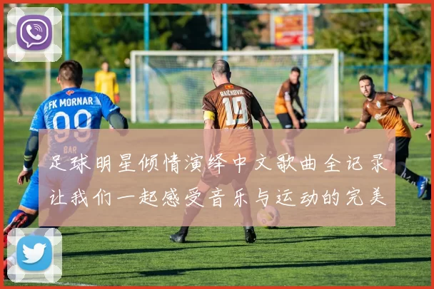 足球明星倾情演绎中文歌曲全记录让我们一起感受音乐与运动的完美结合
