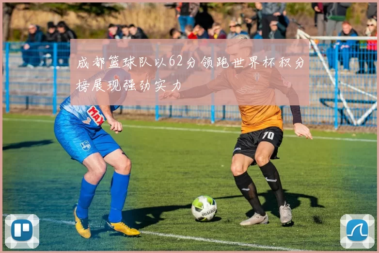 成都篮球队以62分领跑世界杯积分榜展现强劲实力