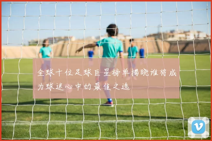 全球十位足球巨星榜单揭晓谁将成为球迷心中的最佳之选