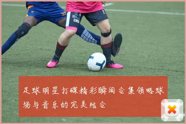 足球明星打碟精彩瞬间合集领略球场与音乐的完美结合