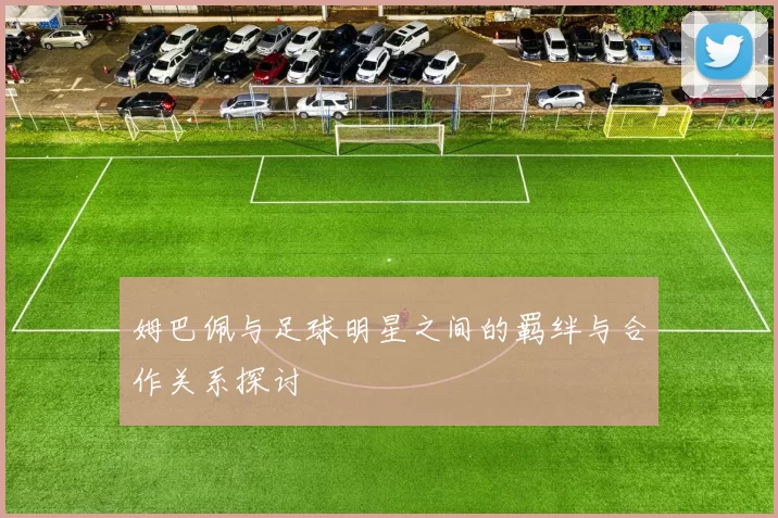 姆巴佩与足球明星之间的羁绊与合作关系探讨
