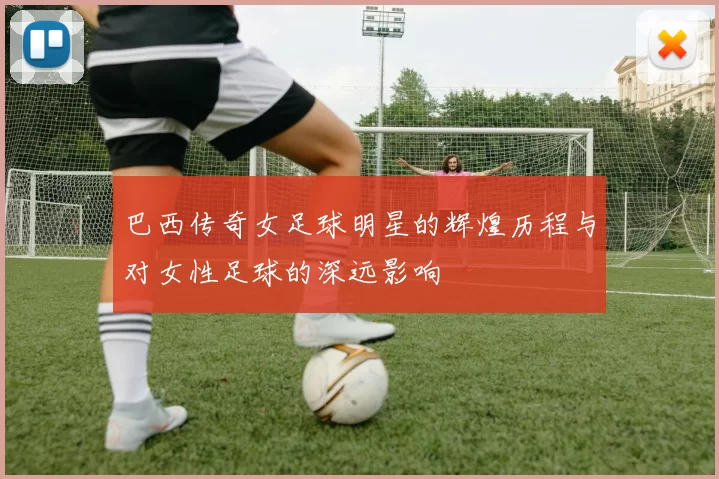 巴西传奇女足球明星的辉煌历程与对女性足球的深远影响