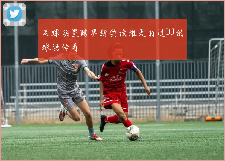足球明星跨界新尝试谁是打过DJ的球场传奇