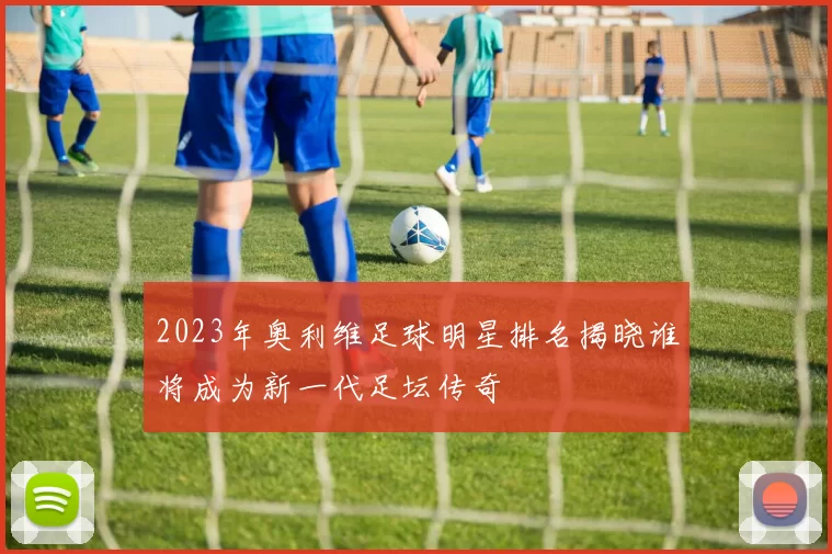 2023年奥利维足球明星排名揭晓谁将成为新一代足坛传奇