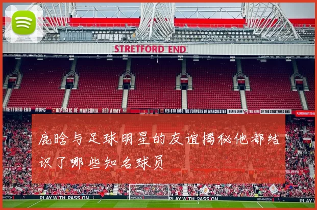 鹿晗与足球明星的友谊揭秘他都结识了哪些知名球员