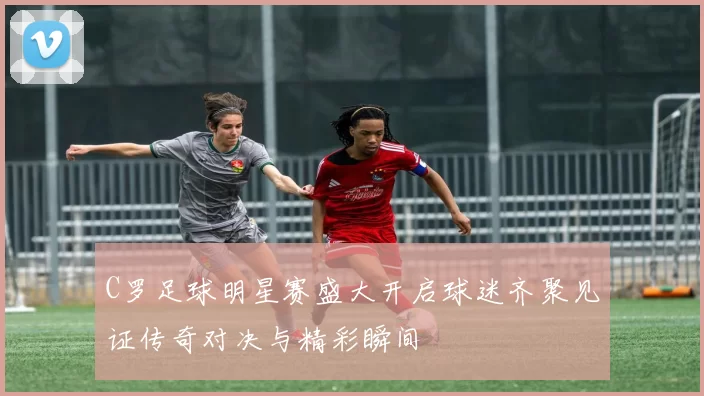 C罗足球明星赛盛大开启球迷齐聚见证传奇对决与精彩瞬间