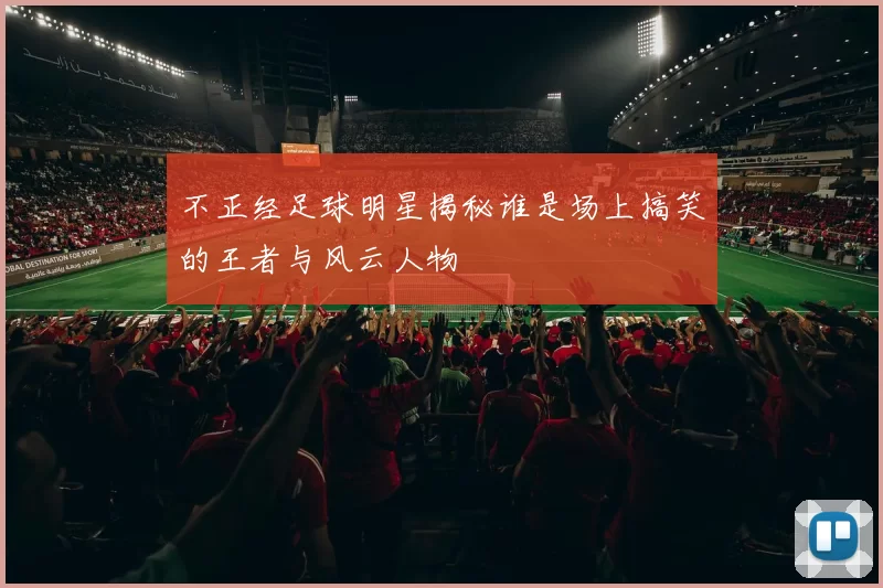 不正经足球明星揭秘谁是场上搞笑的王者与风云人物