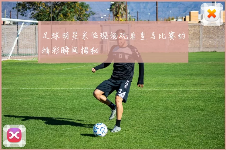 足球明星亲临现场观看皇马比赛的精彩瞬间揭秘