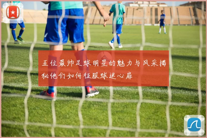五位最帅足球明星的魅力与风采揭秘他们如何征服球迷心扉