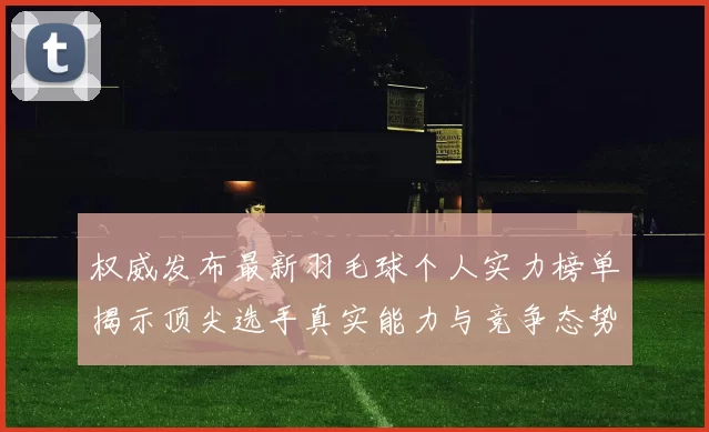 权威发布最新羽毛球个人实力榜单揭示顶尖选手真实能力与竞争态势