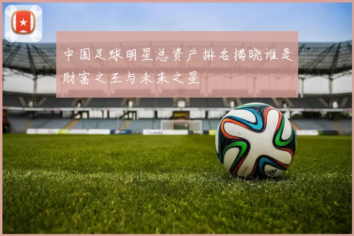 中国足球明星总资产排名揭晓谁是财富之王与未来之星