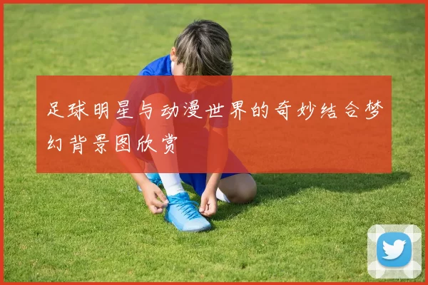 足球明星与动漫世界的奇妙结合梦幻背景图欣赏