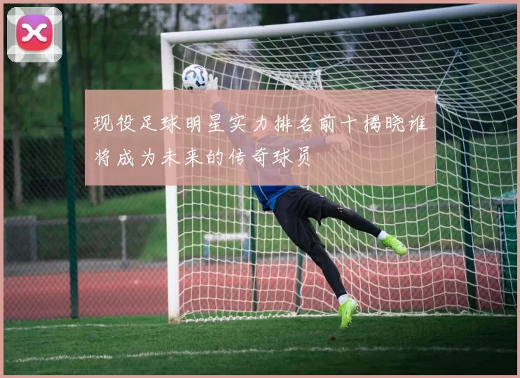 现役足球明星实力排名前十揭晓谁将成为未来的传奇球员