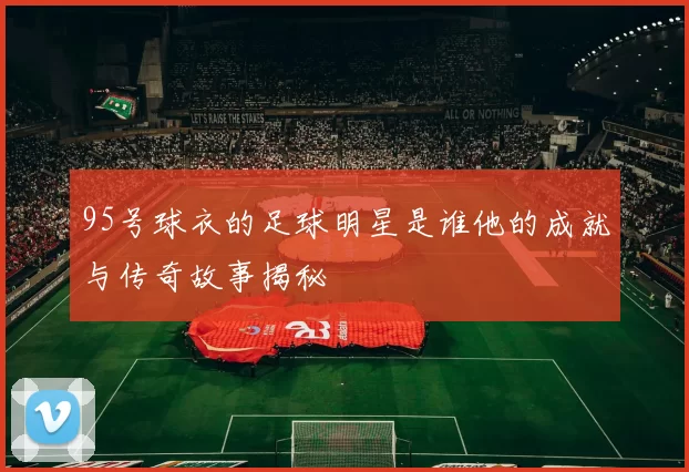 95号球衣的足球明星是谁他的成就与传奇故事揭秘