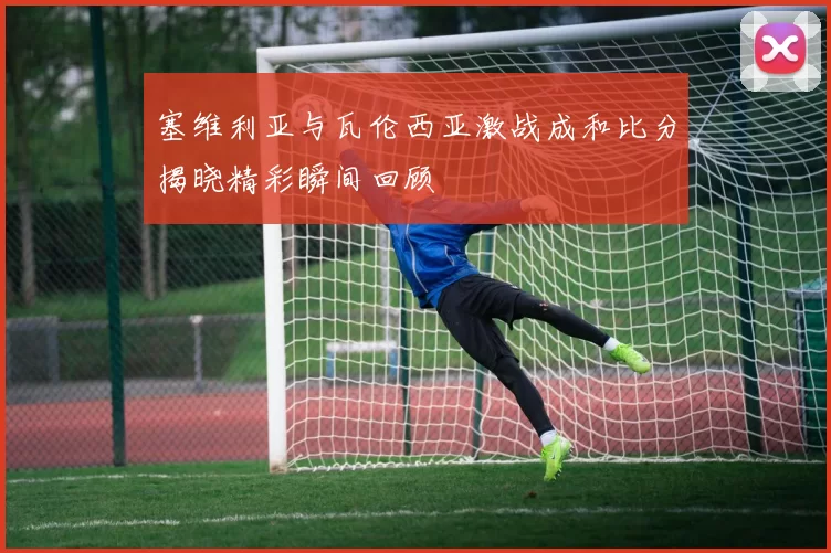 塞维利亚与瓦伦西亚激战成和比分揭晓精彩瞬间回顾