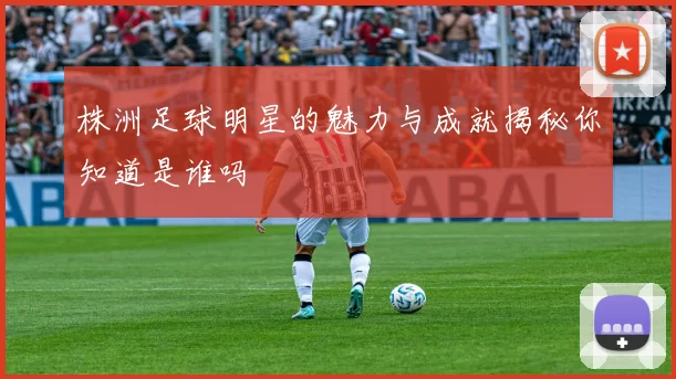 株洲足球明星的魅力与成就揭秘你知道是谁吗