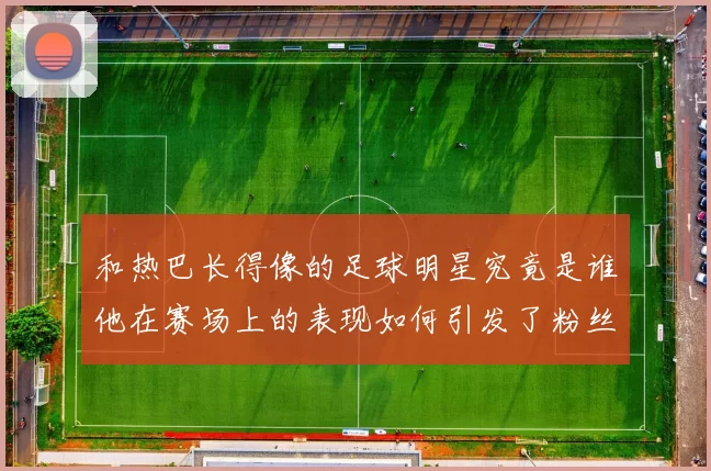 和热巴长得像的足球明星究竟是谁他在赛场上的表现如何引发了粉丝热议