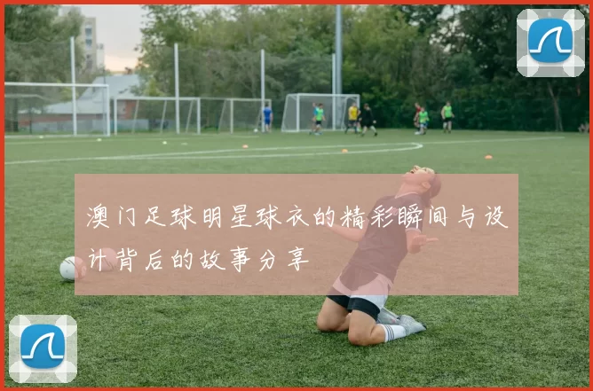 澳门足球明星球衣的精彩瞬间与设计背后的故事分享