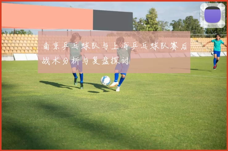 南京乒乓球队与上海乒乓球队赛后战术分析与复盘探讨