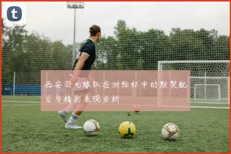 西安羽毛球队在洲际杯中的默契配合与精彩表现分析