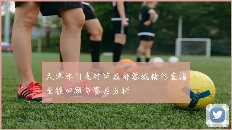 天津津门虎对阵成都蓉城精彩直播全程回顾与赛后分析