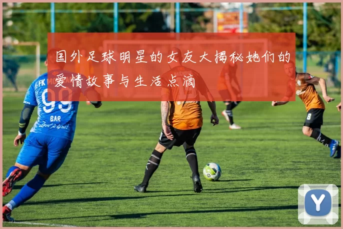 国外足球明星的女友大揭秘她们的爱情故事与生活点滴