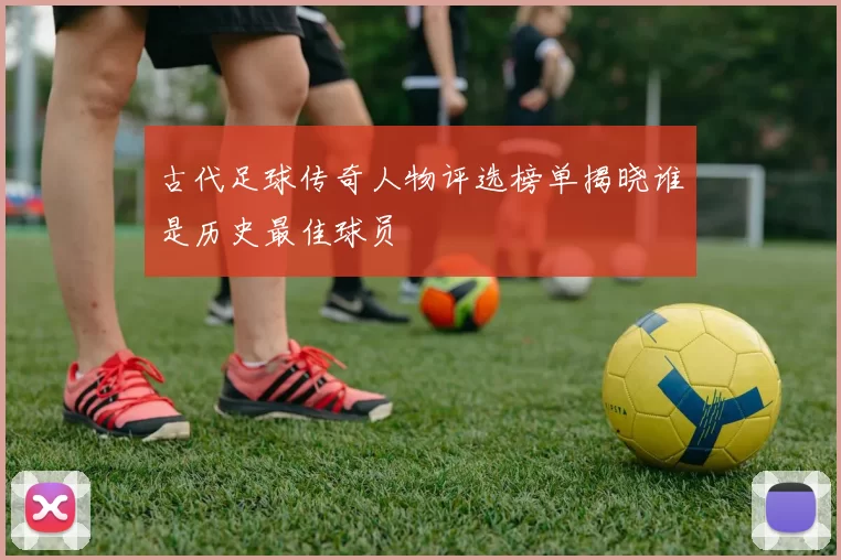 古代足球传奇人物评选榜单揭晓谁是历史最佳球员