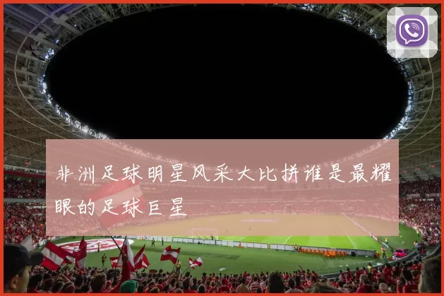 非洲足球明星风采大比拼谁是最耀眼的足球巨星