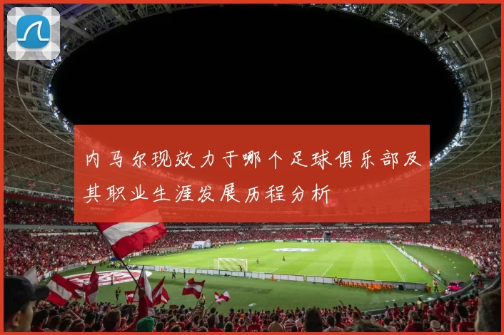 内马尔现效力于哪个足球俱乐部及其职业生涯发展历程分析