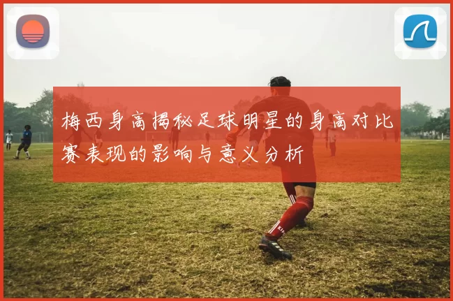 梅西身高揭秘足球明星的身高对比赛表现的影响与意义分析
