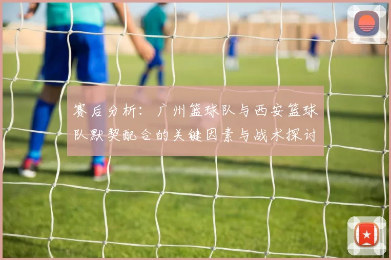 赛后分析：广州篮球队与西安篮球队默契配合的关键因素与战术探讨