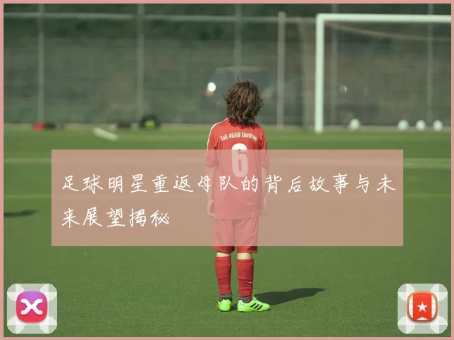 足球明星重返母队的背后故事与未来展望揭秘