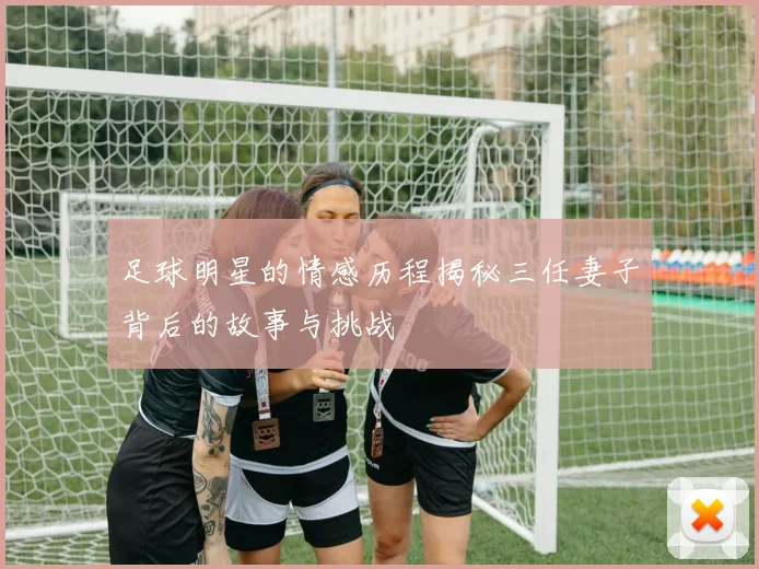 足球明星的情感历程揭秘三任妻子背后的故事与挑战