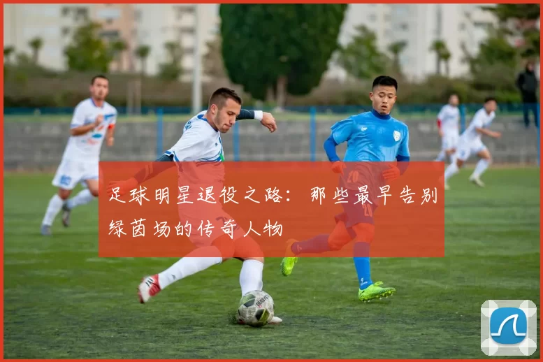足球明星退役之路：那些最早告别绿茵场的传奇人物