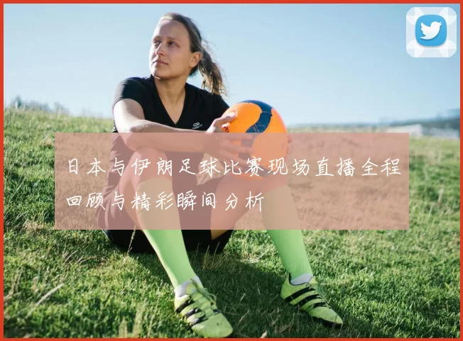 日本与伊朗足球比赛现场直播全程回顾与精彩瞬间分析