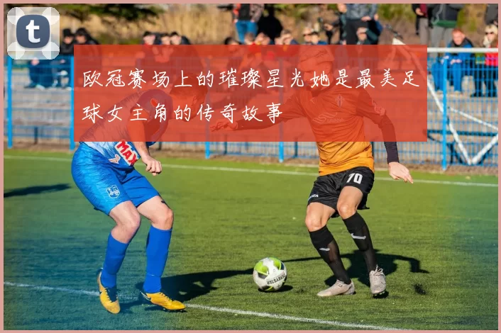 欧冠赛场上的璀璨星光她是最美足球女主角的传奇故事