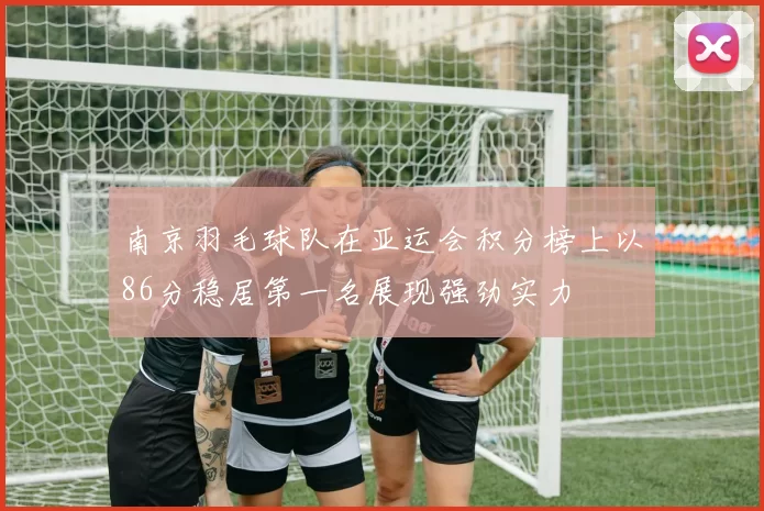 南京羽毛球队在亚运会积分榜上以86分稳居第一名展现强劲实力