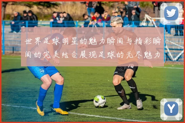 世界足球明星的魅力瞬间与精彩瞬间的完美结合展现足球的无尽魅力与激情