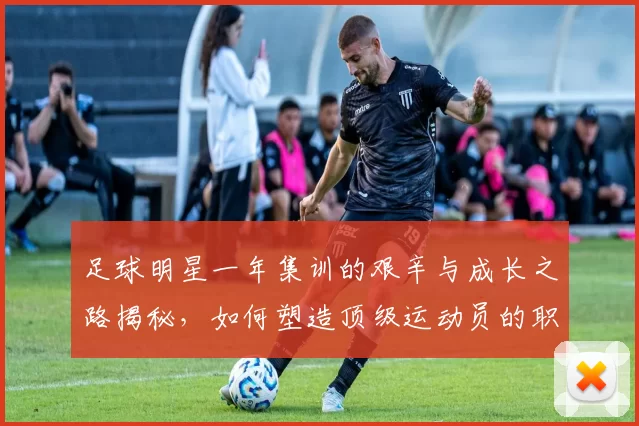 足球明星一年集训的艰辛与成长之路揭秘，如何塑造顶级运动员的职业生涯